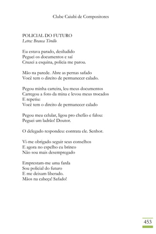 Clube Caiubi de Compositores
453
POLICIAL DO FUTURO
Letra: Branca Tirollo
Eu estava parado, desiludido
Peguei os documentos e saí
Cruzei a esquina, policia me parou.
Mão na parede. Abre as pernas safado
Você tem o direito de permanecer calado.
Pegou minha carteira, leu meus documentos
Carregou a foto da mina e levou meus trocados
E repetiu:
Você tem o direito de permanecer calado
Pegou meu celular, ligou pro chefão e falou:
Peguei um ladrão! Doutor.
O delegado respondeu: contrata ele. Senhor.
Vi-me obrigado seguir seus conselhos
E agora no espelho eu brinco
Não sou mais desempregado
Emprestam-me uma farda
Sou policial do futuro
E me deixam liberado.
Mãos na cabeça! Safado!
 