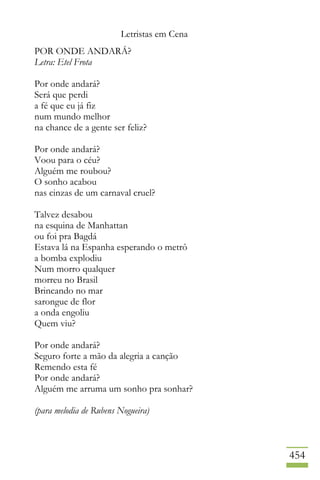 Letristas em Cena
454
POR ONDE ANDARÁ?
Letra: Etel Frota
Por onde andará?
Será que perdi
a fé que eu já fiz
num mundo melhor
na chance de a gente ser feliz?
Por onde andará?
Voou para o céu?
Alguém me roubou?
O sonho acabou
nas cinzas de um carnaval cruel?
Talvez desabou
na esquina de Manhattan
ou foi pra Bagdá
Estava lá na Espanha esperando o metrô
a bomba explodiu
Num morro qualquer
morreu no Brasil
Brincando no mar
sarongue de flor
a onda engoliu
Quem viu?
Por onde andará?
Seguro forte a mão da alegria a canção
Remendo esta fé
Por onde andará?
Alguém me arruma um sonho pra sonhar?
(para melodia de Rubens Nogueira)
 