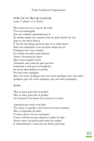 Clube Caiubi de Compositores
455
POR UM OUTRO QUALQUER
Letra: Valdemir A. F. Barros
Meu amor eu sou o sereno da noite
Vivo na madrugada
Sou um solitário esperando por ti
És minha rainha me encanta com teu jeito faceiro de ser.
Joga-se em meus braços
E me faz um dengo gostoso que só tu sabes fazer.
Sabe me conquistar, com teu jeito meigo de ser.
Entregou-me o teu coração
Fez reinar em mim a paz interior
Abriu a fronteira do amor
Que estava jogado ao léu
Armaram uma cama de gato pra nós
Lançaram a rede pra te conquistar.
Se eu me descuidasse, te perdia.
Por um outro qualquer
(por um outro qualquer, por um outro qualquer, por um outro
qualquer, por um outro qualquer, por um outro qualquer)
Refrão
Mas eu lutei, para não te perder.
Mas eu lutei, para não te perder.
La la lauera La la lauera La la lauera La la laue
Agradeço por estar a teu lado
Teu amor eu guardo a sete chaves no meu coração.
Mas se depender de mim
O nosso amor vai nos consagrar
Como a divina luz que clareia as ondas do mar
Nosso amor vai passar pelo túnel do tempo
E transformará o amor em um futuro presente
 