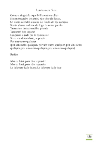 Letristas em Cena
456
Como a singela luz que brilha em teu olhar
Sou mensageiro do amor, não vivo de ilusão.
Só quero acender a lareira no fundo do teu coração
Sentir a brasa ardente do fogo da nossa paixão
Tramaram uma armadilha pra nós
Tentaram nos separar
Lançaram a rede pra te conquistar.
Se eu me descuidasse, te perdia.
Por um outro qualquer
(por um outro qualquer, por um outro qualquer, por um outro
qualquer, por um outro qualquer, por um outro qualquer)
Refrão
Mas eu lutei, para não te perder.
Mas eu lutei, para não te perder.
La la lauera La la lauera La la lauera La la laue
 