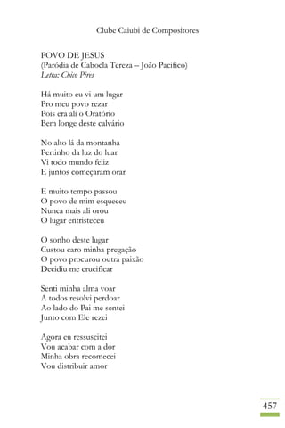 Clube Caiubi de Compositores
457
POVO DE JESUS
(Paródia de Cabocla Tereza – João Pacifico)
Letra: Chico Pires
Há muito eu vi um lugar
Pro meu povo rezar
Pois era ali o Oratório
Bem longe deste calvário
No alto lá da montanha
Pertinho da luz do luar
Vi todo mundo feliz
E juntos começaram orar
E muito tempo passou
O povo de mim esqueceu
Nunca mais ali orou
O lugar entristeceu
O sonho deste lugar
Custou caro minha pregação
O povo procurou outra paixão
Decidiu me crucificar
Senti minha alma voar
A todos resolvi perdoar
Ao lado do Pai me sentei
Junto com Ele rezei
Agora eu ressuscitei
Vou acabar com a dor
Minha obra recomecei
Vou distribuir amor
 