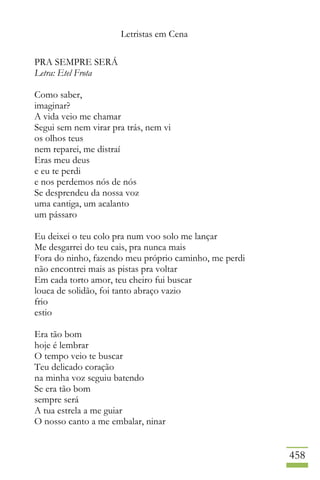 Letristas em Cena
458
PRA SEMPRE SERÁ
Letra: Etel Frota
Como saber,
imaginar?
A vida veio me chamar
Segui sem nem virar pra trás, nem vi
os olhos teus
nem reparei, me distraí
Eras meu deus
e eu te perdi
e nos perdemos nós de nós
Se desprendeu da nossa voz
uma cantiga, um acalanto
um pássaro
Eu deixei o teu colo pra num voo solo me lançar
Me desgarrei do teu cais, pra nunca mais
Fora do ninho, fazendo meu próprio caminho, me perdi
não encontrei mais as pistas pra voltar
Em cada torto amor, teu cheiro fui buscar
louca de solidão, foi tanto abraço vazio
frio
estio
Era tão bom
hoje é lembrar
O tempo veio te buscar
Teu delicado coração
na minha voz seguiu batendo
Se era tão bom
sempre será
A tua estrela a me guiar
O nosso canto a me embalar, ninar
 
