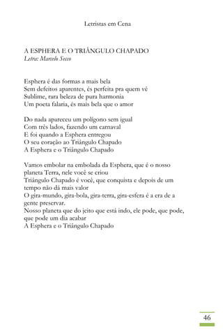 Letristas em Cena
46
A ESPHERA E O TRIÂNGULO CHAPADO
Letra: Marcelo Secco
Esphera é das formas a mais bela
Sem defeitos aparentes, és perfeita pra quem vê
Sublime, rara beleza de pura harmonia
Um poeta falaria, és mais bela que o amor
Do nada apareceu um polígono sem igual
Com três lados, fazendo um carnaval
E foi quando a Esphera entregou
O seu coração ao Triângulo Chapado
A Esphera e o Triângulo Chapado
Vamos embolar na embolada da Esphera, que é o nosso
planeta Terra, nele você se criou
Triângulo Chapado é você, que conquista e depois de um
tempo não dá mais valor
O gira-mundo, gira-bola, gira-terra, gira-esfera é a era de a
gente preservar.
Nosso planeta que do jeito que está indo, ele pode, que pode,
que pode um dia acabar
A Esphera e o Triângulo Chapado
 