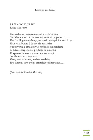 Letristas em Cena
460
PRAIA DO FUTURO
Letra: Etel Frota
Outro dia na praia, muito sol, a tarde inteira
´tá calor, eu me escondo numa sombra de palmeira
É o Brasil que me abraça, eu já sei que aqui é o meu lugar
Esta terra bonita é da cor da bananeira
Muito verde e amarelo vão pintando na bandeira
O futuro chegando, é pra hoje ou amanhã
Enquanto espero vou mordendo a maçã
Só não deixar entrar areia
Vem, vem namorar, mulher rendeira
E o coração bate como um telecotecotecoteco......
(para melodia de Måns Mernsten)
 
