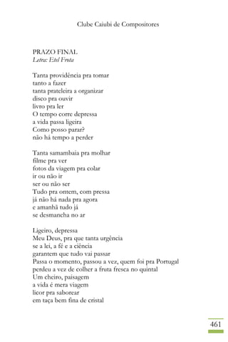 Clube Caiubi de Compositores
461
PRAZO FINAL
Letra: Etel Frota
Tanta providência pra tomar
tanto a fazer
tanta prateleira a organizar
disco pra ouvir
livro pra ler
O tempo corre depressa
a vida passa ligeira
Como posso parar?
não há tempo a perder
Tanta samambaia pra molhar
filme pra ver
fotos da viagem pra colar
ir ou não ir
ser ou não ser
Tudo pra ontem, com pressa
já não há nada pra agora
e amanhã tudo já
se desmancha no ar
Ligeiro, depressa
Meu Deus, pra que tanta urgência
se a lei, a fé e a ciência
garantem que tudo vai passar
Passa o momento, passou a vez, quem foi pra Portugal
perdeu a vez de colher a fruta fresca no quintal
Um cheiro, paisagem
a vida é mera viagem
licor pra saborear
em taça bem fina de cristal
 