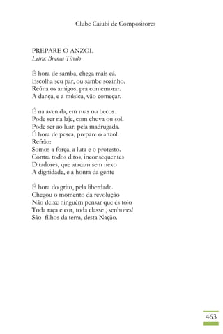 Clube Caiubi de Compositores
463
PREPARE O ANZOL
Letra: Branca Tirollo
É hora de samba, chega mais cá.
Escolha seu par, ou sambe sozinho.
Reúna os amigos, pra comemorar.
A dança, e a música, vão começar.
É na avenida, em ruas ou becos.
Pode ser na laje, com chuva ou sol.
Pode ser ao luar, pela madrugada.
É hora de pesca, prepare o anzol.
Refrão:
Somos a força, a luta e o protesto.
Contra todos ditos, inconsequentes
Ditadores, que atacam sem nexo
A dignidade, e a honra da gente
É hora do grito, pela liberdade.
Chegou o momento da revolução
Não deixe ninguém pensar que és tolo
Toda raça e cor, toda classe , senhores!
São filhos da terra, desta Nação.
 