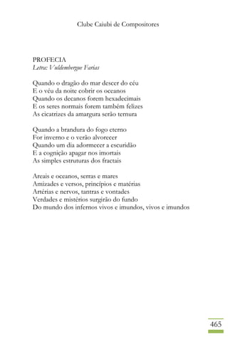 Clube Caiubi de Compositores
465
PROFECIA
Letra: Vuldembergue Farias
Quando o dragão do mar descer do céu
E o véu da noite cobrir os oceanos
Quando os decanos forem hexadecimais
E os seres normais forem também felizes
As cicatrizes da amargura serão ternura
Quando a brandura do fogo eterno
For inverno e o verão alvorecer
Quando um dia adormecer a escuridão
E a cognição apagar nos imortais
As simples estruturas dos fractais
Areais e oceanos, serras e mares
Amizades e versos, princípios e matérias
Artérias e nervos, tantras e vontades
Verdades e mistérios surgirão do fundo
Do mundo dos infernos vivos e imundos, vivos e imundos
 