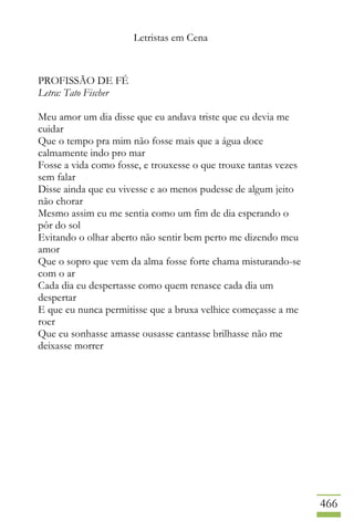Letristas em Cena
466
PROFISSÃO DE FÉ
Letra: Tato Fischer
Meu amor um dia disse que eu andava triste que eu devia me
cuidar
Que o tempo pra mim não fosse mais que a água doce
calmamente indo pro mar
Fosse a vida como fosse, e trouxesse o que trouxe tantas vezes
sem falar
Disse ainda que eu vivesse e ao menos pudesse de algum jeito
não chorar
Mesmo assim eu me sentia como um fim de dia esperando o
pôr do sol
Evitando o olhar aberto não sentir bem perto me dizendo meu
amor
Que o sopro que vem da alma fosse forte chama misturando-se
com o ar
Cada dia eu despertasse como quem renasce cada dia um
despertar
E que eu nunca permitisse que a bruxa velhice começasse a me
roer
Que eu sonhasse amasse ousasse cantasse brilhasse não me
deixasse morrer
 