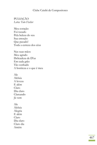 Clube Caiubi de Compositores
467
PULSAÇÃO
Letra: Tato Fischer
Meu coração
Foi tocado
Pela beleza do seu
Sua emoção
Que pecado!
Toda a certeza dos céus
Nas suas mãos
Meu agrado
Delicadeza de D’us
Em cada grão
Tão sonhado
A boniteza e o que é meu
Ale
Aleluia
A leveza
E além
Claro
Dia claro
Clareando
Já vem
Ale
Aleluia
Alegria
E além
Claro
Dia claro
Claro dia
Amém
 