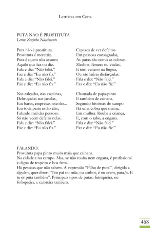 Letristas em Cena
468
PUTA NÃO É PROSTITUTA
Letra: Zezinho Nascimento
Puta não é prostituta.
Prostituta é meretriz.
Puta é quem não assume
Aquilo que faz ou diz.
Fala e diz: “Não falei.”
Faz e diz: “Eu não fiz.”
Fala e diz: “Não falei.”
Faz e diz: “Eu não fiz.”
Nas calçadas, nas esquinas,
Debruçadas nas janelas,
Em bares, empresas, escolas...
Em toda parte estão elas,
Falando mal das pessoas.
Só não veem defeito nelas.
Fala e diz: “Não falei.”
Faz e diz: “Eu não fiz.”
Capazes de ver defeitos
Em pessoas consagradas,
As putas são como as cobras:
Machos, fêmeas ou viadas,
E têm veneno na língua,
Ou são ladras disfarçadas.
Fala e diz: “Não falei.”
Faz e diz: “Eu não fiz.”
Chamada de papa-pinto
E também de cainana,
Segundo histórias do campo
Há uma cobra que mama,
Em mulher. Rouba a criança,
E, com o rabo, a engana.
Fala e diz: “Não falei.”
Faz e diz: “Eu não fiz.”
FALANDO:
Prostituta papa pinto muito mais que cainana.
Na cidade e no campo. Mas, se não rouba nem engana, é profissional
e digna de respeito e boa fama.
Há pessoas que não sabem. A expressão “Filho de puta!”, dirigida a
alguém, quer dizer: “Teu pai ou mãe, ou ambos, é ou eram, puta/s. E
tu és puta também”. Principais tipos de putas: futriqueira, ou
fofoqueira, e caloteira também.
 