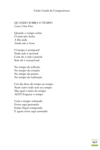 Clube Caiubi de Compositores
469
QUANDO SOBRA O TEMPO
Letra: Chico Pires
Quando o tempo sobra
O sinal não fecha
A fila anda
Ainda não é hora
O tempo é atemporal
Nada nele é racional
Com ele a vida é parcial
Sem ele é sensacional
No tempo da reflexão
No tempo da coração
No tempo da paixão
No tempo da realização
Um dia disse dê tempo ao tempo
Num outro tudo tem seu tempo
Mas qual a razão do tempo
Ah!!!!!! Esquece o tempo
Com o tempo sobrando
Estou aqui pensando
Então fiquei compondo
E agora estou aqui cantando
 
