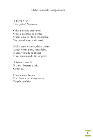 Clube Caiubi de Compositores
47
A ESTRADA
Letra: Julio C. Nascimento
Olho a estrada que se vai,
Onde a natureza se perdeu
Quero uma flor lá da montanha,
Ter meu destino todo verde
Molha terra a chuva, deixa cheiro
Longo vento puro, verdadeiro.
E uma vontade de chegar
E ver meu mundo tão de perto
A fazenda esta lá,
E o rio não para e vai,
Como eu.
O meu amor lá está
E a chuva a me acompanhar,
De pés no chão.
 