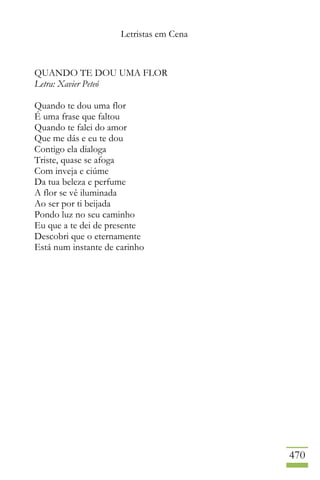 Letristas em Cena
470
QUANDO TE DOU UMA FLOR
Letra: Xavier Peteó
Quando te dou uma flor
É uma frase que faltou
Quando te falei do amor
Que me dás e eu te dou
Contigo ela dialoga
Triste, quase se afoga
Com inveja e ciúme
Da tua beleza e perfume
A flor se vê iluminada
Ao ser por ti beijada
Pondo luz no seu caminho
Eu que a te dei de presente
Descobri que o eternamente
Está num instante de carinho
 
