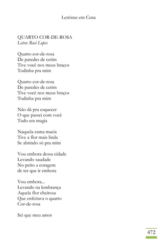 Letristas em Cena
472
QUARTO COR-DE-ROSA
Letra: Rosi Lopes
Quarto cor-de-rosa
De paredes de cetim
Tive você nos meus braços
Todinha pra mim
Quarto cor-de-rosa
De paredes de cetim
Tive você nos meus braços
Todinha pra mim
Não dá pra esquecer
O que passei com você
Tudo era magia
Naquela cama macia
Tive a flor mais linda
Se abrindo só pra mim
Vou embora dessa cidade
Levando saudade
No peito a coragem
de ter que ir embora
Vou embora...
Levando na lembrança
Aquela flor cheirosa
Que enfeitava o quarto
Cor-de-rosa
Sei que meu amor
 