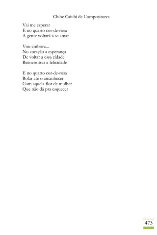 Clube Caiubi de Compositores
473
Vai me esperar
E no quarto cor-de-rosa
A gente voltará a se amar
Vou embora...
No coração a esperança
De voltar a essa cidade
Reencontrar a felicidade
E no quarto cor-de-rosa
Rolar até o amanhecer
Com aquela flor de mulher
Que não dá pra esquecer
 
