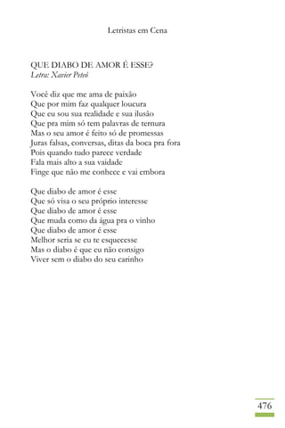 Letristas em Cena
476
QUE DIABO DE AMOR É ESSE?
Letra: Xavier Peteó
Você diz que me ama de paixão
Que por mim faz qualquer loucura
Que eu sou sua realidade e sua ilusão
Que pra mim só tem palavras de ternura
Mas o seu amor é feito só de promessas
Juras falsas, conversas, ditas da boca pra fora
Pois quando tudo parece verdade
Fala mais alto a sua vaidade
Finge que não me conhece e vai embora
Que diabo de amor é esse
Que só visa o seu próprio interesse
Que diabo de amor é esse
Que muda como da água pra o vinho
Que diabo de amor é esse
Melhor seria se eu te esquecesse
Mas o diabo é que eu não consigo
Viver sem o diabo do seu carinho
 