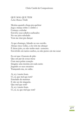 Clube Caiubi de Compositores
477
QUE MAL QUE TEM
Letra: Branca Tirollo
Menina quando chega pra quebrar
Joga a trança sobre o ombro e
Começa a rebolar
Envolve seus cabelos cacheados
No seu jeito rebolado
Vem me tirar pra dançar
Ai que chamego, falando ao seu ouvido.
Abraço meu violão, e ela vêm me abraçar
É desse jeito, eu não tenho mais conserto.
Envolvido em tantos cachos, eu não penso em me casar
Eu sei que é loucura de pião
Que um par de coxas mexe
Com meu pobre coração
Imagine uma menina em cada canto
Jogando os seus encantos
Trançando-me, no salão.
Ai, ai, é muito bom.
Ui, ui, que mal que tem?
Enrolado de meninas
E não ser de ninguém.
Que mal que tem?
Ai, ai, é muito bom.
Ui, ui, ui, que mal que tem?
 