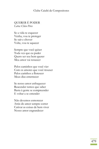 Clube Caiubi de Compositores
479
QUERER É PODER
Letra: Chico Pires
Se a vida te esquecer
Venha, vou te proteger
Se sair e chover
Volte, vou te aquecer
Sempre que você quiser
Toda vez que eu puder
Quero ser seu bem querer
Meu amor vai renascer
Pelos caminhos que você vier
Com os amores que você trouxer
Pelos carinhos a florescer
Meus dias enternecer
Se nosso amor enfraquecer
Reacender temos que saber
Basta à gente se compreender
E voltar a se entender
Não devemos esmorecer
Atrás do amor sempre correr
Cativar as coisas de bem viver
Nosso amor engrandecer
 
