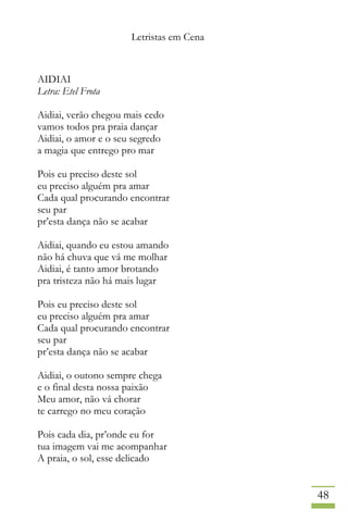 Letristas em Cena
48
AIDIAI
Letra: Etel Frota
Aidiai, verão chegou mais cedo
vamos todos pra praia dançar
Aidiai, o amor e o seu segredo
a magia que entrego pro mar
Pois eu preciso deste sol
eu preciso alguém pra amar
Cada qual procurando encontrar
seu par
pr’esta dança não se acabar
Aidiai, quando eu estou amando
não há chuva que vá me molhar
Aidiai, é tanto amor brotando
pra tristeza não há mais lugar
Pois eu preciso deste sol
eu preciso alguém pra amar
Cada qual procurando encontrar
seu par
pr’esta dança não se acabar
Aidiai, o outono sempre chega
e o final desta nossa paixão
Meu amor, não vá chorar
te carrego no meu coração
Pois cada dia, pr’onde eu for
tua imagem vai me acompanhar
A praia, o sol, esse delicado
 