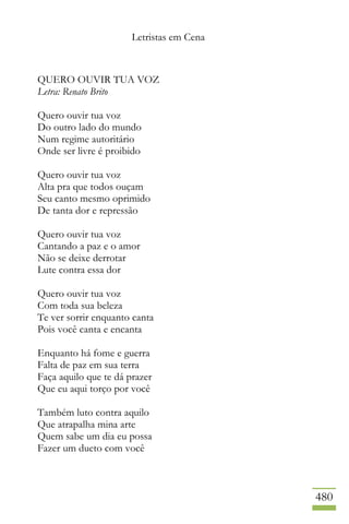 Letristas em Cena
480
QUERO OUVIR TUA VOZ
Letra: Renato Brito
Quero ouvir tua voz
Do outro lado do mundo
Num regime autoritário
Onde ser livre é proibido
Quero ouvir tua voz
Alta pra que todos ouçam
Seu canto mesmo oprimido
De tanta dor e repressão
Quero ouvir tua voz
Cantando a paz e o amor
Não se deixe derrotar
Lute contra essa dor
Quero ouvir tua voz
Com toda sua beleza
Te ver sorrir enquanto canta
Pois você canta e encanta
Enquanto há fome e guerra
Falta de paz em sua terra
Faça aquilo que te dá prazer
Que eu aqui torço por você
Também luto contra aquilo
Que atrapalha mina arte
Quem sabe um dia eu possa
Fazer um dueto com você
 