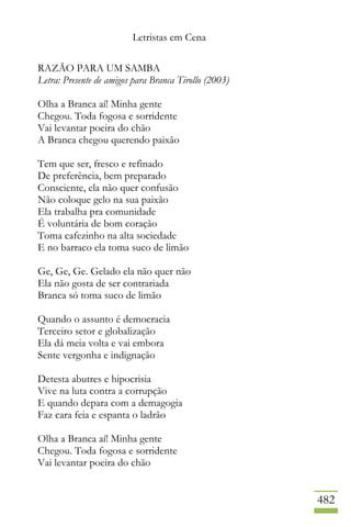 Letristas em Cena
482
RAZÃO PARA UM SAMBA
Letra: Presente de amigos para Branca Tirollo (2003)
Olha a Branca aí! Minha gente
Chegou. Toda fogosa e sorridente
Vai levantar poeira do chão
A Branca chegou querendo paixão
Tem que ser, fresco e refinado
De preferência, bem preparado
Consciente, ela não quer confusão
Não coloque gelo na sua paixão
Ela trabalha pra comunidade
É voluntária de bom coração
Toma cafezinho na alta sociedade
E no barraco ela toma suco de limão
Ge, Ge, Ge. Gelado ela não quer não
Ela não gosta de ser contrariada
Branca só toma suco de limão
Quando o assunto é democracia
Terceiro setor e globalização
Ela dá meia volta e vai embora
Sente vergonha e indignação
Detesta abutres e hipocrisia
Vive na luta contra a corrupção
E quando depara com a demagogia
Faz cara feia e espanta o ladrão
Olha a Branca aí! Minha gente
Chegou. Toda fogosa e sorridente
Vai levantar poeira do chão
 