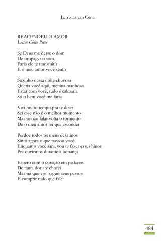 Letristas em Cena
484
REACENDEU O AMOR
Letra: Chico Pires
Se Deus me desse o dom
De propagar o som
Faria ele te transmitir
E o meu amor você sentir
Sozinho nessa noite chuvosa
Queria você aqui, menina manhosa
Estar com você, tudo é calmaria
Só o bem você me faria
Vivi muito tempo pra te dizer
Sei esse não é o melhor momento
Mas se não falar volta o tormento
De o meu amor ter que esconder
Perdoe todos os meus desatinos
Sinto agora o que passou você
Enquanto você sara, vou te fazer esses hinos
Pra ouvirmos durante a bonança
Espero com o coração em pedaços
De tanta dor até chorei
Mas sei que vou seguir seus passos
E cumprir tudo que falei
 