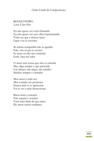 Clube Caiubi de Compositores
485
REENCONTRO
Letra: Chico Pires
Eu não quero ver você chorando
Eu não quero ver seus olhos lacrimejando
Toda vez que a tristeza bater
Ligue vou te socorrer
Se minha companhia não te agradar
Fale, vim só pra te escutar
Se acaso eu não me controlar
Grite, faça-me calar
O amor tem coisas que não se entende
Mas, diga sempre o que pretende
Um abraço, um afago, um carinho
Sinalize sempre o caminho
Meu amor é todo seu
Meu coração me prometeu
Nunca mais ia se apaixonar
Foi te ver e tudo desmoronar
Bateu forte a emoção
Não segurei o coração
Você mais linda do que antes
Do amor somos andantes
 