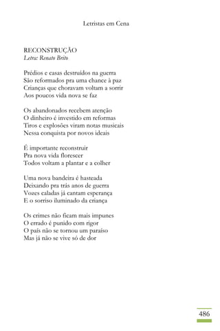 Letristas em Cena
486
RECONSTRUÇÃO
Letra: Renato Brito
Prédios e casas destruídos na guerra
São reformados pra uma chance à paz
Crianças que choravam voltam a sorrir
Aos poucos vida nova se faz
Os abandonados recebem atenção
O dinheiro é investido em reformas
Tiros e explosões viram notas musicais
Nessa conquista por novos ideais
É importante reconstruir
Pra nova vida florescer
Todos voltam a plantar e a colher
Uma nova bandeira é hasteada
Deixando pra trás anos de guerra
Vozes caladas já cantam esperança
E o sorriso iluminado da criança
Os crimes não ficam mais impunes
O errado é punido com rigor
O país não se tornou um paraíso
Mas já não se vive só de dor
 