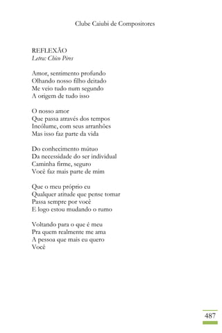 Clube Caiubi de Compositores
487
REFLEXÃO
Letra: Chico Pires
Amor, sentimento profundo
Olhando nosso filho deitado
Me veio tudo num segundo
A origem de tudo isso
O nosso amor
Que passa através dos tempos
Incólume, com seus arranhões
Mas isso faz parte da vida
Do conhecimento mútuo
Da necessidade do ser individual
Caminha firme, seguro
Você faz mais parte de mim
Que o meu próprio eu
Qualquer atitude que pense tomar
Passa sempre por você
E logo estou mudando o rumo
Voltando para o que é meu
Pra quem realmente me ama
A pessoa que mais eu quero
Você
 