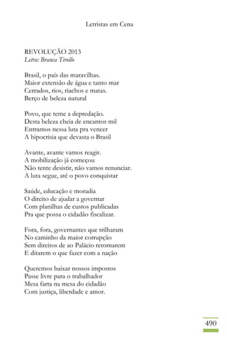 Letristas em Cena
490
REVOLUÇÃO 2013
Letra: Branca Tirollo
Brasil, o país das maravilhas.
Maior extensão de água e tanto mar
Cerrados, rios, riachos e matas.
Berço de beleza natural
Povo, que teme a depredação.
Desta beleza cheia de encantos mil
Entramos nessa luta pra vencer
A hipocrisia que devasta o Brasil
Avante, avante vamos reagir.
A mobilização já começou
Não tente desistir, não vamos renunciar.
A luta segue, até o povo conquistar
Saúde, educação e moradia
O direito de ajudar a governar
Com planilhas de custos publicadas
Pra que possa o cidadão fiscalizar.
Fora, fora, governantes que trilharam
No caminho da maior corrupção
Sem direitos de ao Palácio retornarem
E ditarem o que fazer com a nação
Queremos baixar nossos impostos
Passe livre para o trabalhador
Mesa farta na mesa do cidadão
Com justiça, liberdade e amor.
 