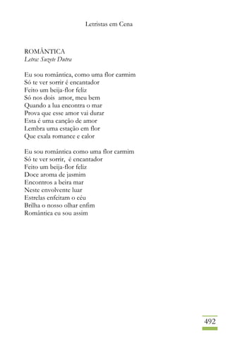 Letristas em Cena
492
ROMÂNTICA
Letra: Suzete Dutra
Eu sou romântica, como uma flor carmim
Só te ver sorrir é encantador
Feito um beija-flor feliz
Só nos dois amor, meu bem
Quando a lua encontra o mar
Prova que esse amor vai durar
Esta é uma canção de amor
Lembra uma estação em flor
Que exala romance e calor
Eu sou romântica como uma flor carmim
Só te ver sorrir, é encantador
Feito um beija-flor feliz
Doce aroma de jasmim
Encontros a beira mar
Neste envolvente luar
Estrelas enfeitam o céu
Brilha o nosso olhar enfim
Romântica eu sou assim
 