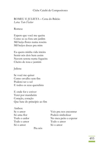 Clube Caiubi de Compositores
493
ROMEU E JULIETA – Cena do Balcão
Letra: Tato Fischer
Romeu:
Espero que você me queira
Como se eu fora um jardim
Mil beija-flores numa roseira
Mil beijos doces pra mim
Eu quero minha vida inteira
Sentir nós dois bem assim
Nuvem serena numa fogueira
Cheiro de rosa e jasmim
Julieta:
Se você me quiser
Como orvalho sem fim
Poderei ter o sol
E todos os seus querubins
E onde for e estiver
Terei por mandarim
Coração, coração
Que bate do princípio ao fim
Ambos:
Se o amor Veio pra nos encontrar
Só uma flor Poderá simbolizar
Todo o ardor No meu peito a esperar
Todo o amor Todo o amor
Só o amor Só o amor
Pra nós
 