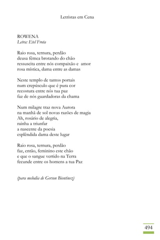Letristas em Cena
494
ROWENA
Letra: Etel Frota
Raio rosa, ternura, perdão
deusa fêmea brotando do chão
ressuscita entre nós compaixão e amor
rosa mística, dama entre as damas
Neste templo de tantos portais
num crepúsculo que é pura cor
recostura entre nós tua paz
faz de nós guardadoras da chama
Num milagre traz nova Aurora
na manhã de sol novas razões de magia
Ah, rosário de alegria,
rainha a triunfar
a nascente da poesia
esplêndida dama deste lugar
Raio rosa, ternura, perdão
faz, então, feminino este chão
e que o sangue vertido na Terra
fecunde entre os homens a tua Paz
(para melodia de Gerson Bientinez)
 