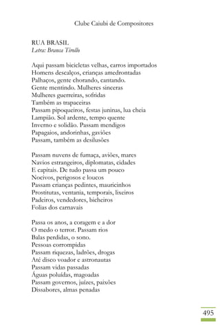 Clube Caiubi de Compositores
495
RUA BRASIL
Letra: Branca Tirollo
Aqui passam bicicletas velhas, carros importados
Homens descalços, crianças amedrontadas
Palhaços, gente chorando, cantando.
Gente mentindo. Mulheres sinceras
Mulheres guerreiras, sofridas
Também as trapaceiras
Passam pipoqueiros, festas juninas, lua cheia
Lampião. Sol ardente, tempo quente
Inverno e solidão. Passam mendigos
Papagaios, andorinhas, gaviões
Passam, também as desilusões
Passam nuvens de fumaça, aviões, mares
Navios estrangeiros, diplomatas, cidades
E capitais. De tudo passa um pouco
Nocivos, perigosos e loucos
Passam crianças pedintes, mauricinhos
Prostitutas, ventania, temporais, lixeiros
Padeiros, vendedores, bicheiros
Folias dos carnavais
Passa os anos, a coragem e a dor
O medo o terror. Passam rios
Balas perdidas, o sono.
Pessoas corrompidas
Passam riquezas, ladrões, drogas
Até disco voador e astronautas
Passam vidas passadas
Águas poluídas, magoadas
Passam governos, juízes, paixões
Dissabores, almas penadas
 