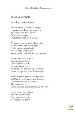 Clube Caiubi de Compositores
497
RUMO À LIBERDADE
Letra: Luiz Antônio Bergonso
Ao que parece o outono já chegou
E a primavera desta vida se passou
As folhas caem desta árvore
Arcada pelo tempo
Onde tento ainda me alcançar.
As nuvens cobrem as estrelas e a lua
A brisa nua se repele ao soprar
O céu parece estraçalhado
Mas Contigo ao meu lado
Vou rumando ao infinito a me encontrar
Quero seguir pela estrada
Em um campo aberto
Com a espada e, certo
De um grito de guerra
Me libertar do egoísmo e da escuridão
Nesta vida que me cerca de frustração.
Minha alegria é quando Contigo estou
Minh'alma vazia, mas repleta de amor
Contemplo no alto este canto
Silencioso e suave
Como uma ave que traz brandura no voar.
Quero seguir pela estrada
Em um campo aberto
Com a espada e, certo,
De um grito de guerra
 
