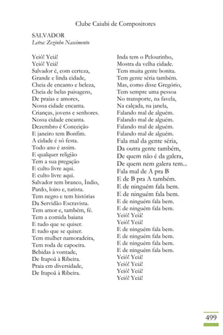 Clube Caiubi de Compositores
499
SALVADOR
Letra: Zezinho Nascimento
Yeiô! Yeiá!
Yeiô! Yeiá!
Salvador é, com certeza,
Grande e linda cidade,
Cheia de encanto e beleza,
Cheia de belas paisagens,
De praias e amores,
Nossa cidade encanta.
Crianças, jovens e senhores.
Nossa cidade encanta.
Dezembro é Conceição
E janeiro tem Bonfim.
A cidade é só festa.
Todo ano é assim.
E qualquer religião
Tem a sua pregação
E culto livre aqui.
E culto livre aqui.
Salvador tem branco, Índio,
Pardo, loiro e, turista.
Tem negro e tem histórias
Da Servidão Escravista.
Tem amor e, também, fé.
Tem a comida baiana
E tudo que se quiser.
E tudo que se quiser.
Tem mulher namoradeira,
Tem roda de capoeira.
Bebidas à vontade,
De Itapoã à Ribeira.
Praia em diversidade,
De Itapoã à Ribeira.
Inda tem o Pelourinho,
Mostra da velha cidade.
Tem muita gente bonita.
Tem gente séria também.
Mas, como disse Gregório,
Tem sempre uma pessoa
No transporte, na favela,
Na calçada, na janela,
Falando mal de alguém.
Falando mal de alguém.
Falando mal de alguém.
Falando mal de alguém.
Fala mal da gente séria,
Da outra gente também,
De quem não é da galera,
De quem nem galera tem...
Fala mal de A pra B
E de B pra A também.
E de ninguém fala bem.
E de ninguém fala bem.
E de ninguém fala bem.
E de ninguém fala bem.
Yeiô! Yeiá!
Yeiô! Yeiá!
E de ninguém fala bem.
E de ninguém fala bem.
E de ninguém fala bem.
E de ninguém fala bem.
Yeiô! Yeiá!
Yeiô! Yeiá!
Yeiô! Yeiá!
Yeiô! Yeiá!
 