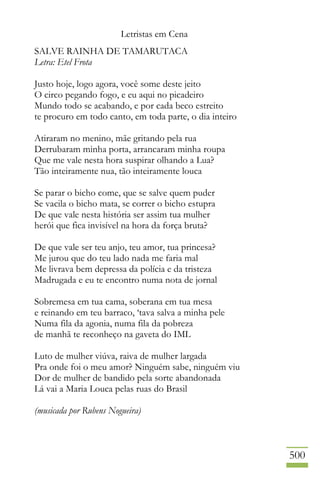 Letristas em Cena
500
SALVE RAINHA DE TAMARUTACA
Letra: Etel Frota
Justo hoje, logo agora, você some deste jeito
O circo pegando fogo, e eu aqui no picadeiro
Mundo todo se acabando, e por cada beco estreito
te procuro em todo canto, em toda parte, o dia inteiro
Atiraram no menino, mãe gritando pela rua
Derrubaram minha porta, arrancaram minha roupa
Que me vale nesta hora suspirar olhando a Lua?
Tão inteiramente nua, tão inteiramente louca
Se parar o bicho come, que se salve quem puder
Se vacila o bicho mata, se correr o bicho estupra
De que vale nesta história ser assim tua mulher
herói que fica invisível na hora da força bruta?
De que vale ser teu anjo, teu amor, tua princesa?
Me jurou que do teu lado nada me faria mal
Me livrava bem depressa da polícia e da tristeza
Madrugada e eu te encontro numa nota de jornal
Sobremesa em tua cama, soberana em tua mesa
e reinando em teu barraco, ‘tava salva a minha pele
Numa fila da agonia, numa fila da pobreza
de manhã te reconheço na gaveta do IML
Luto de mulher viúva, raiva de mulher largada
Pra onde foi o meu amor? Ninguém sabe, ninguém viu
Dor de mulher de bandido pela sorte abandonada
Lá vai a Maria Louca pelas ruas do Brasil
(musicada por Rubens Nogueira)
 