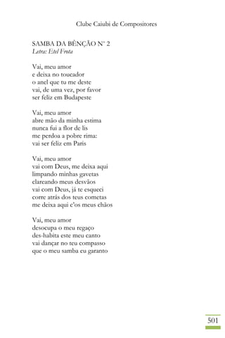 Clube Caiubi de Compositores
501
SAMBA DA BÊNÇÃO No
2
Letra: Etel Frota
Vai, meu amor
e deixa no toucador
o anel que tu me deste
vai, de uma vez, por favor
ser feliz em Budapeste
Vai, meu amor
abre mão da minha estima
nunca fui a flor de lis
me perdoa a pobre rima:
vai ser feliz em Paris
Vai, meu amor
vai com Deus, me deixa aqui
limpando minhas gavetas
clareando meus desvãos
vai com Deus, já te esqueci
corre atrás dos teus cometas
me deixa aqui c’os meus chãos
Vai, meu amor
desocupa o meu regaço
des-habita este meu canto
vai dançar no teu compasso
que o meu samba eu garanto
 
