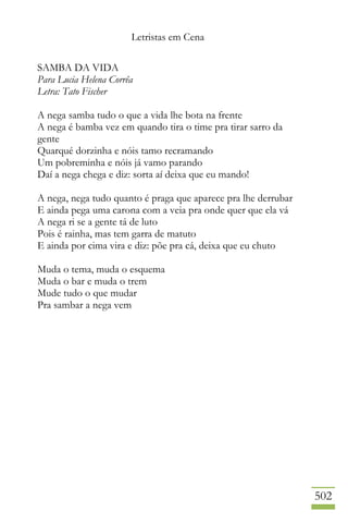 Letristas em Cena
502
SAMBA DA VIDA
Para Lucia Helena Corrêa
Letra: Tato Fischer
A nega samba tudo o que a vida lhe bota na frente
A nega é bamba vez em quando tira o time pra tirar sarro da
gente
Quarqué dorzinha e nóis tamo recramando
Um pobreminha e nóis já vamo parando
Daí a nega chega e diz: sorta aí deixa que eu mando!
A nega, nega tudo quanto é praga que aparece pra lhe derrubar
E ainda pega uma carona com a veia pra onde quer que ela vá
A nega ri se a gente tá de luto
Pois é rainha, mas tem garra de matuto
E ainda por cima vira e diz: põe pra cá, deixa que eu chuto
Muda o tema, muda o esquema
Muda o bar e muda o trem
Mude tudo o que mudar
Pra sambar a nega vem
 