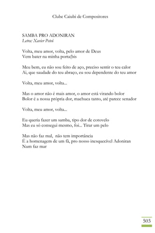 Clube Caiubi de Compositores
503
SAMBA PRO ADONIRAN
Letra: Xavier Peteó
Volta, meu amor, volta, pelo amor de Deus
Vem bater na minha porta(bis
Meu bem, eu não sou feito de aço, preciso sentir o teu calor
Ai, que saudade do teu abraço, eu sou dependente do teu amor
Volta, meu amor, volta...
Mas o amor não é mais amor, o amor está virando bolor
Bolor é a nossa própria dor, machuca tanto, até parece senador
Volta, meu amor, volta...
Eu queria fazer um samba, tipo dor de cotovelo
Mas eu só consegui mesmo, foi... Tirar um pelo
Mas não faz mal, não tem importância
É a homenagem de um fã, pro nosso inesquecível Adoniran
Num faz mar
 