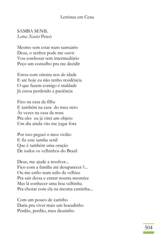 Letristas em Cena
504
SAMBA SENIL
Letra: Xavier Peteó
Mesmo sem estar num santuário
Deus, o senhor pode me ouvir
Vou confessar sem intermediário
Peço um conselho pra me decidir
Estou com oitenta nos de idade
E até hoje eu não tenho residência
O que fazem comigo é maldade
Já estou perdendo a paciência
Fico na casa da filha
E também na casa do meu neto
Às vezes na casa da nora
Pra eles eu já virei um objeto
Um dia ainda vão me jogar fora
Por isso peguei o meu violão
E fiz este samba senil
Que é também uma oração
De todos os velhinhos do Brasil
Deus, me ajude a resolver...
Fico com a família até desaparecer ?...
Ou me enfio num asilo da velhice
Pra sair dessa e entrar noutra mesmice
Mas lá conhecer uma boa velhinha
Pra chorar com ela na mesma caminha...
Com um pouco de carinho
Daria pra viver mais um bocadinho
Perdão, perdão, meu deusinho
 