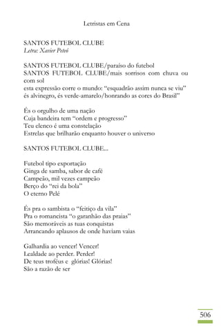 Letristas em Cena
506
SANTOS FUTEBOL CLUBE
Letra: Xavier Peteó
SANTOS FUTEBOL CLUBE/paraíso do futebol
SANTOS FUTEBOL CLUBE/mais sorrisos com chuva ou
com sol
esta expressão corre o mundo: “esquadrão assim nunca se viu”
és alvinegro, és verde-amarelo/honrando as cores do Brasil”
És o orgulho de uma nação
Cuja bandeira tem “ordem e progresso”
Teu elenco é uma constelação
Estrelas que brilharão enquanto houver o universo
SANTOS FUTEBOL CLUBE...
Futebol tipo exportação
Ginga de samba, sabor de café
Campeão, mil vezes campeão
Berço do “rei da bola”
O eterno Pelé
És pra o sambista o “feitiço da vila”
Pra o romancista “o garanhão das praias”
São memoráveis as tuas conquistas
Arrancando aplausos de onde haviam vaias
Galhardia ao vencer! Vencer!
Lealdade ao perder. Perder!
De teus troféus e glórias! Glórias!
São a razão de ser
 