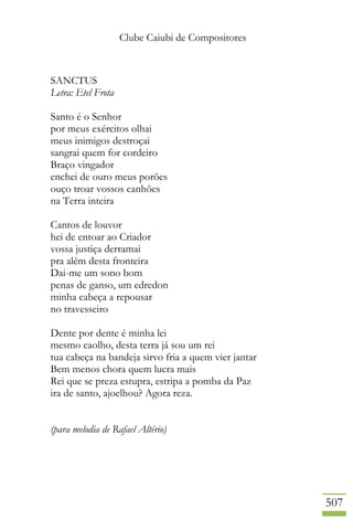Clube Caiubi de Compositores
507
SANCTUS
Letra: Etel Frota
Santo é o Senhor
por meus exércitos olhai
meus inimigos destroçai
sangrai quem for cordeiro
Braço vingador
enchei de ouro meus porões
ouço troar vossos canhões
na Terra inteira
Cantos de louvor
hei de entoar ao Criador
vossa justiça derramai
pra além desta fronteira
Dai-me um sono bom
penas de ganso, um edredon
minha cabeça a repousar
no travesseiro
Dente por dente é minha lei
mesmo caolho, desta terra já sou um rei
tua cabeça na bandeja sirvo fria a quem vier jantar
Bem menos chora quem lucra mais
Rei que se preza estupra, estripa a pomba da Paz
ira de santo, ajoelhou? Agora reza.
(para melodia de Rafael Altério)
 