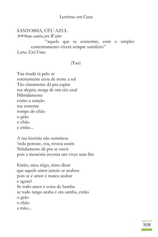 Letristas em Cena
508
SANTOSHA, CÉU AZUL
>>>um samba pro Walter
“aquele que se contentar, com o simples
contentamento viverá sempre satisfeito”
Letra: Etel Frota
(Tao)
Tua risada tá pelo ar
serenamente ecoa de norte a sul
Tão claramente dá pra espiar
tua alegria, nesga de um céu azul
Hibridamente
como a canção
tua semente
rompe do chão
o grão
o chão
e então...
A tua história não terminou
‘inda percute, soa, ressoa assim
Nitidamente dá pra se ouvir
pois a memória inventa um viver sem fim
Então, meu nêgo, sinto dizer
que aquele amor jamais se acabou
pois se é amor é nunca acabar
e agora?
Se todo amor é coisa de bamba
se todo tango acaba é em samba, então
o grão
o chão
a mão...
 