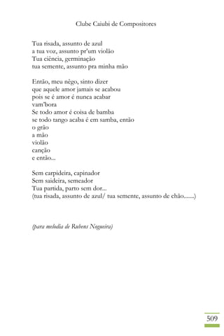 Clube Caiubi de Compositores
509
Tua risada, assunto de azul
a tua voz, assunto pr’um violão
Tua ciência, germinação
tua semente, assunto pra minha mão
Então, meu nêgo, sinto dizer
que aquele amor jamais se acabou
pois se é amor é nunca acabar
vam’bora
Se todo amor é coisa de bamba
se todo tango acaba é em samba, então
o grão
a mão
violão
canção
e então...
Sem carpideira, capinador
Sem saideira, semeador
Tua partida, parto sem dor...
(tua risada, assunto de azul/ tua semente, assunto de chão.......)
(para melodia de Rubens Nogueira)
 