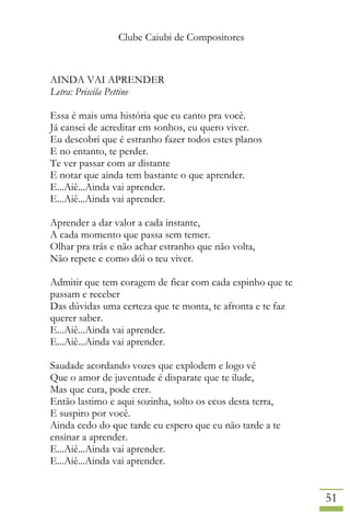 Clube Caiubi de Compositores
51
AINDA VAI APRENDER
Letra: Priscila Pettine
Essa é mais uma história que eu canto pra você.
Já cansei de acreditar em sonhos, eu quero viver.
Eu descobri que é estranho fazer todos estes planos
E no entanto, te perder.
Te ver passar com ar distante
E notar que ainda tem bastante o que aprender.
E...Aiê...Ainda vai aprender.
E...Aiê...Ainda vai aprender.
Aprender a dar valor a cada instante,
A cada momento que passa sem temer.
Olhar pra trás e não achar estranho que não volta,
Não repete e como dói o teu viver.
Admitir que tem coragem de ficar com cada espinho que te
passam e receber
Das dúvidas uma certeza que te monta, te afronta e te faz
querer saber.
E...Aiê...Ainda vai aprender.
E...Aiê...Ainda vai aprender.
Saudade acordando vozes que explodem e logo vê
Que o amor de juventude é disparate que te ilude,
Mas que cura, pode crer.
Então lastimo e aqui sozinha, solto os ecos desta terra,
E suspiro por você.
Ainda cedo do que tarde eu espero que eu não tarde a te
ensinar a aprender.
E...Aiê...Ainda vai aprender.
E...Aiê...Ainda vai aprender.
 