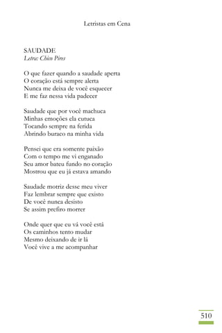 Letristas em Cena
510
SAUDADE
Letra: Chico Pires
O que fazer quando a saudade aperta
O coração está sempre alerta
Nunca me deixa de você esquecer
E me faz nessa vida padecer
Saudade que por você machuca
Minhas emoções ela cutuca
Tocando sempre na ferida
Abrindo buraco na minha vida
Pensei que era somente paixão
Com o tempo me vi enganado
Seu amor bateu fundo no coração
Mostrou que eu já estava amando
Saudade motriz desse meu viver
Faz lembrar sempre que existo
De você nunca desisto
Se assim prefiro morrer
Onde quer que eu vá você está
Os caminhos tento mudar
Mesmo deixando de ir lá
Você vive a me acompanhar
 