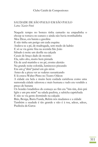 Clube Caiubi de Compositores
511
SAUDADE DE SÃO PAULO EM SÃO PAULO
Letra: Xavier Peteó
Naquele tempo no boteco tinha camarão na empadinha o
choop se tomava no caneco e ainda não havia trombadinha
Meu Deus, era barata a gasolina
E não tinha um perigo em cada esquina
Andava-se a pé, de madrugada, sem medo de ladrão
E só se via gente fina na avenida São João
Sábado à noite um desfile na calçada
Casais de braço dado de montão
Ela, salto alto, muito bem pintada
Ele de azul-marinho e no pé, cromo alemão
Na grande noite colorida, luminosos piscando
Era um g^álmí^painel em gás néon
Antes de a pizza ver as vedetes sassaricando
E lá estava Walter Pinto no Teatro Odeon
A cidade era bela e muito bem cuidada carinhosa como uma
namorada cidade saborosa e mais humana e tudo era vendido a
preço de banana
Os bondes lotadinhos do começo ao fim era "tim-tim, dois prá
light e um pra mim" na salada paulista, a salsicha caprichada
E não se via gente dormindo na calçada
Brás, Bexiga, Barra Funda, Belém nós mudamos e a cidade
Também a saudade é tão grande e não é à toa, adeus, adeus,
Paulicéia da Garoa
 