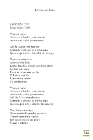 Letristas em Cena
512
SAUDADE TUA
Letra: Branca Tirollo
Vou sair por ai
Sufocar minha dor, noite adentro
Arrancar esta dor que consome
Ah! Se Avisar sem demora
Cortando o abismo da minha alma
Que cala por amor, Esta dor tão amarga
Vou voar com a voz
Alcançar o infinito
Deixar recados, através dos meus gritos
Sonhar feito anjo
Fazer as promessas que fiz
Colorir nosso leito
Rimar meus versos
Na saudade tua
Vou sair por ai
Sufocar minha dor, noite adentro
Arrancar esta dor que consome
Ah! Se Avisar sem demora
Cortando o abismo da minha alma
Que cala por amor, esta dor tão amarga
Vem brincar comigo
Neste sonho de grandes amantes
Transformar meus medos
Em desejos tão louco por ti
Mover o infinito
 