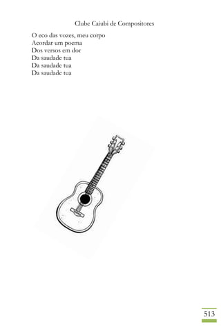 Clube Caiubi de Compositores
513
O eco das vozes, meu corpo
Acordar um poema
Dos versos em dor
Da saudade tua
Da saudade tua
Da saudade tua
 